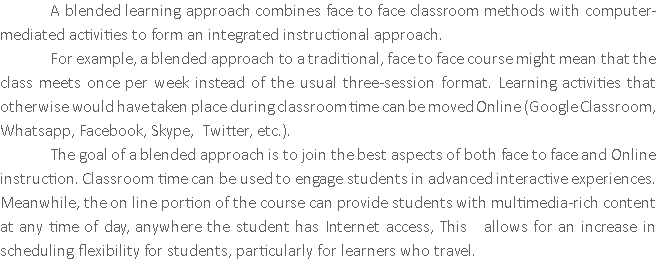 A blended learning approach combines face to face classroom methods with computer-mediated activities to form an integrated instructional approach. For example, a blended approach to a traditional, face to face course might mean that the class meets once per week instead of the usual three-session format. Learning activities that otherwise would have taken place during classroom time can be moved Online (Google Classroom, Whatsapp, Facebook, Skype, Twitter, etc.). The goal of a blended approach is to join the best aspects of both face to face and Online instruction. Classroom time can be used to engage students in advanced interactive experiences. Meanwhile, the on line portion of the course can provide students with multimedia-rich content at any time of day, anywhere the student has Internet access, This allows for an increase in scheduling flexibility for students, particularly for learners who travel. 
